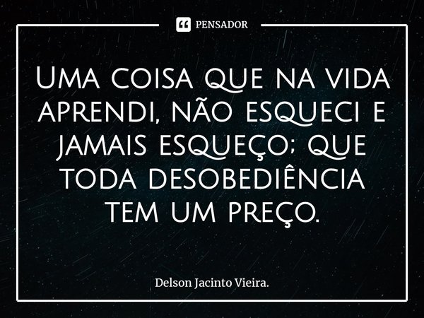 Uma coisa que na vida aprendi, não esqueci e jamais esqueço; que toda desobediência tem um preço.... Frase de Delson Jacinto Vieira..