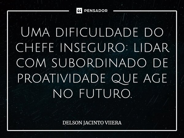 Uma dificuldade do chefe inseguro: lidar com subordinado de proatividade que age no futuro.... Frase de DELSON JACINTO VIIERA.