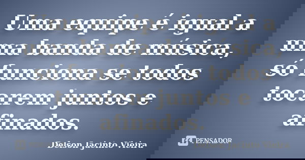 Uma equipe é igual a uma banda de música, só funciona se todos tocarem juntos e afinados.... Frase de Delson Jacinto Vieira.