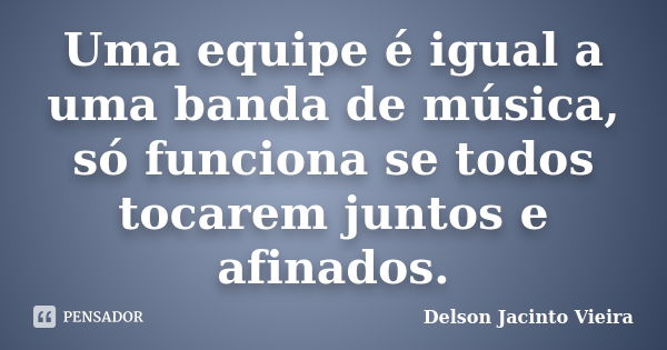 Uma equipe é igual a uma banda de música, só funciona se todos tocarem juntos e afinados.... Frase de Delson Jacinto Vieira.