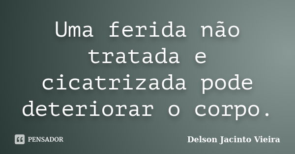 Uma ferida não tratada e cicatrizada pode deteriorar o corpo.... Frase de Delson Jacinto Vieira.