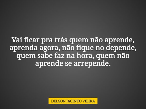 Vai ficar pra trás quem não aprende, aprenda agora, não fique no depende, quem sabe faz na hora, quem não aprende se arrepende.... Frase de DELSON JACINTO VIEIRA.