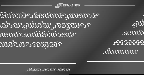 Valorize bastante quem te ajuda ou ajudou, porque o sentimento solidário esta escasseando no coração humano.... Frase de Delson Jacinto Vieira.
