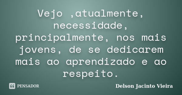 Vejo ,atualmente, necessidade, principalmente, nos mais jovens, de se dedicarem mais ao aprendizado e ao respeito.... Frase de Delson Jacinto Vieira.