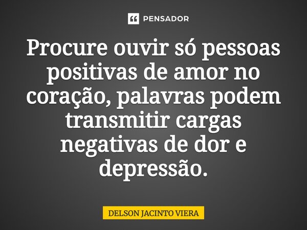 ⁠Procure ouvir só pessoas positivas de amor no coração, palavras podem transmitir cargas negativas de dor e depressão.... Frase de Delson Jacinto Viera.