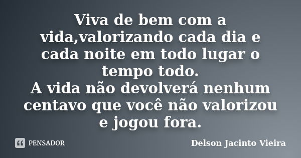 Viva de bem com a vida,valorizando cada dia e cada noite em todo lugar o tempo todo. A vida não devolverá nenhum centavo que você não valorizou e jogou fora.... Frase de Delson Jacinto Vieira.