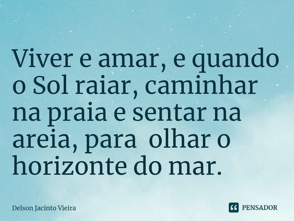 ⁠Viver e amar, e quando o Sol raiar, caminhar na praia e sentar na areia, para olhar o horizonte do mar.... Frase de Delson Jacinto Vieira.