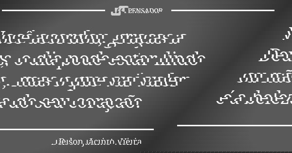 Você acordou, graças a Deus, o dia pode estar lindo ou não , mas o que vai valer é a beleza do seu coração.... Frase de Delson Jacinto Vieira.