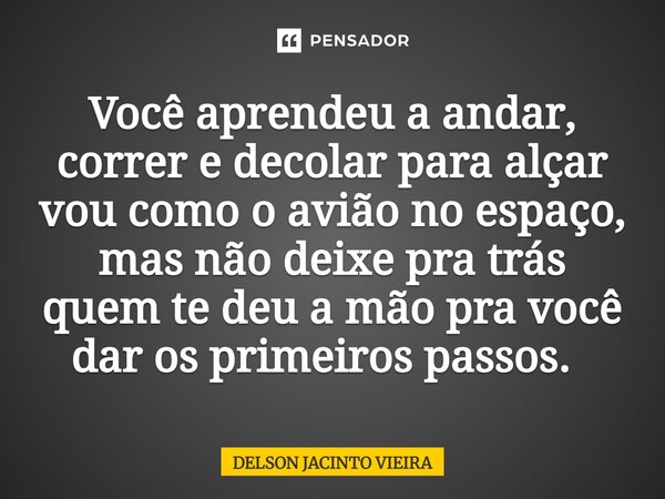 Você aprendeu a andar, correr e decolar para alçar vou como o avião no espaço, mas não deixe pra trás quem te deu a mão pra você dar os primeiros passos. ⁠... Frase de Delson Jacinto Vieira.