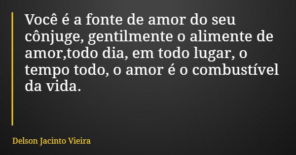Você é a fonte de amor do seu cônjuge, gentilmente o alimente de amor,todo dia, em todo lugar, o tempo todo, o amor é o combustível da vida.... Frase de Delson Jacinto Vieira.