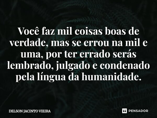 ⁠Você faz mil coisas boas de verdade, mas se errou na mil e uma, por ter errado serás lembrado, julgado e condenado pela língua da humanidade.... Frase de Delson Jacinto Vieira.