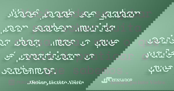 Você pode se gabar por saber muita coisa boa, mas o que vale é praticar o que sabemos.... Frase de Delson Jacinto Vieira.