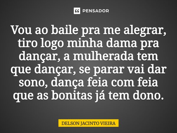 Vou ao baile pra me alegrar, tiro logo minha dama pra dançar, a mulherada tem que dançar, se parar vai dar sono, dança feia com feia que as bonitas já tem dono.... Frase de Delson Jacinto Vieira.