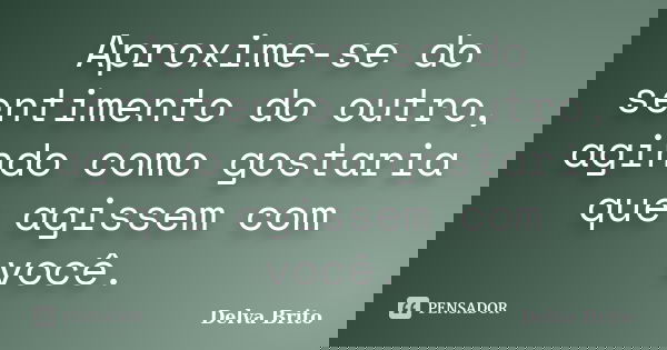 Aproxime-se do sentimento do outro, agindo como gostaria que agissem com você.... Frase de Delva Brito.