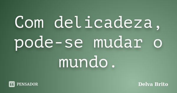 Com delicadeza, pode-se mudar o mundo.... Frase de Delva Brito.