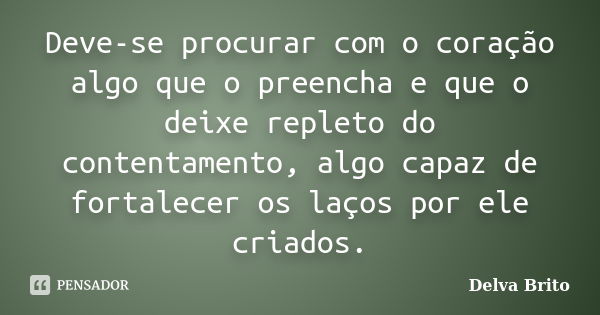 Deve-se procurar com o coração algo que o preencha e que o deixe repleto do contentamento, algo capaz de fortalecer os laços por ele criados.... Frase de Delva Brito.