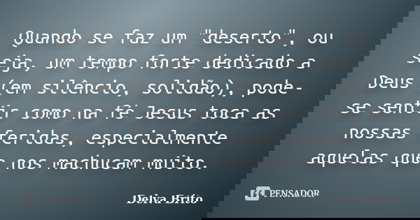 Quando se faz um "deserto", ou seja, um tempo forte dedicado a Deus (em silêncio, solidão), pode-se sentir como na fé Jesus toca as nossas feridas, es... Frase de Delva Brito.