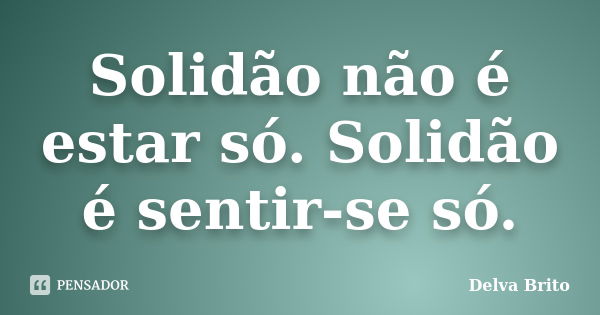 Solidão não é estar só. Solidão é sentir-se só.... Frase de Delva Brito.