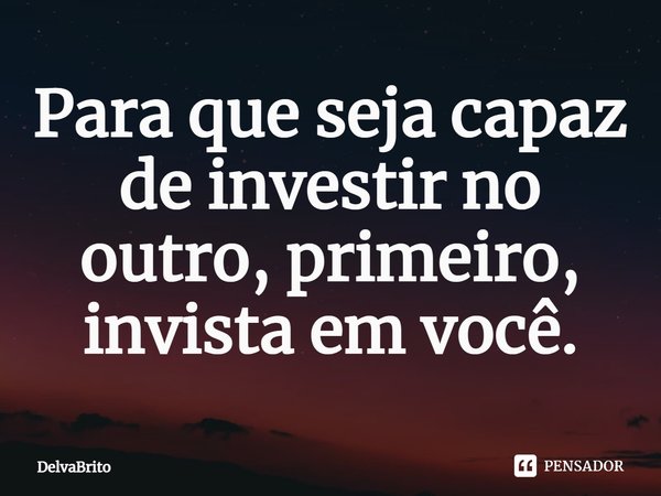 Para que seja capaz de investir no outro, primeiro, invista em você.... Frase de DelvaBrito.