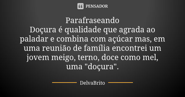 Parafraseando Doçura é qualidade que agrada ao paladar e combina com açúcar mas, em uma reunião de família encontrei um jovem meigo, terno, doce como mel, uma &... Frase de DelvaBrito.