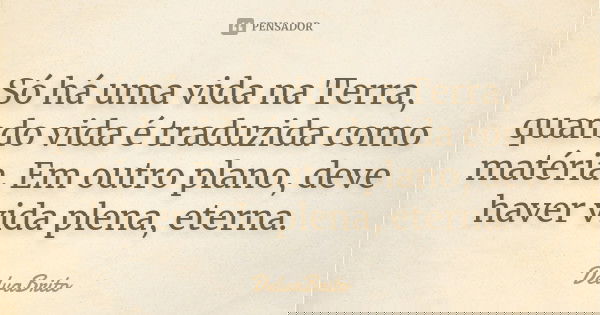 Só há uma vida na Terra, quando vida é traduzida como matéria. Em outro plano, deve haver vida plena, eterna.... Frase de DelvaBrito.