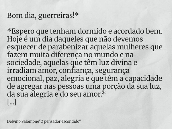 Bom dia, guerreiras!* *Espero que tenham dormido e acordado bem. Hoje é um dia daqueles que não devemos esquecer de parabenizar aquelas mulheres que fazem muita... Frase de Delvino Salomone34;O pensador escondido34;.