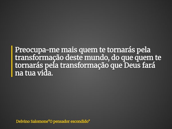 Preocupa-me mais quem te tornarás pela transformação deste mundo, do que quem te tornarás pela transformação que Deus fará na tua vida.... Frase de Delvino Salomone34;O pensador escondido34;.