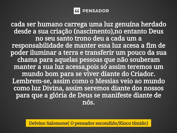 cada ser humano carrega uma luz genuína herdado desde a sua criação (nascimento),no entanto Deus no seu santo trono deu a cada um a responsabilidade de manter ... Frase de Delvino Salomone( O pensador escondidoKioco tímido).