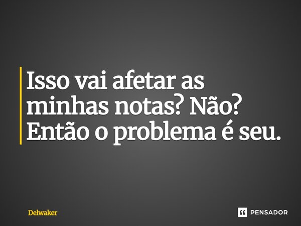 Isso vai afetar as minhas notas? Não? Então o problema é seu.... Frase de Delwaker.