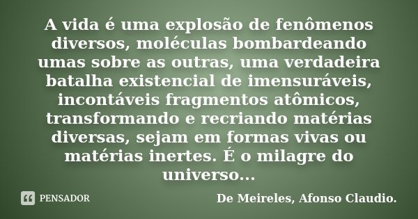 A vida é uma explosão de fenômenos diversos, moléculas bombardeando umas sobre as outras, uma verdadeira batalha existencial de imensuráveis, incontáveis fragme... Frase de De Meireles, Afonso Claudio..