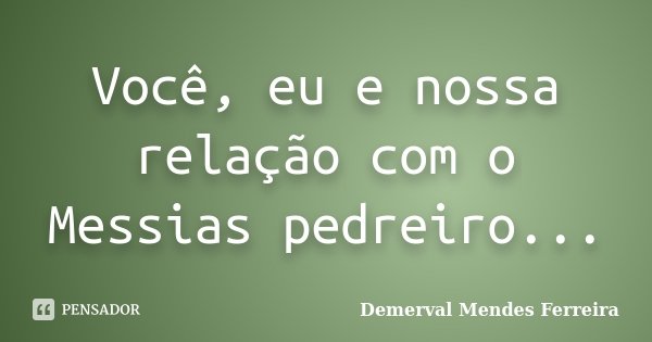Você, eu e nossa relação com o Messias pedreiro...... Frase de Demerval Mendes Ferreira.