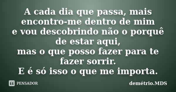 A cada dia que passa, mais encontro-me dentro de mim e vou descobrindo não o porquê de estar aqui, mas o que posso fazer para te fazer sorrir. E é só isso o que... Frase de demétrio.MDS.