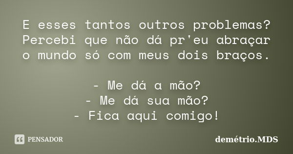 E esses tantos outros problemas? Percebi que não dá pr'eu abraçar o mundo só com meus dois braços. - Me dá a mão? - Me dá sua mão? - Fica aqui comigo!... Frase de demétrio.MDS.