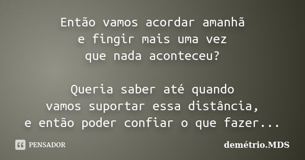 Então vamos acordar amanhã e fingir mais uma vez que nada aconteceu? Queria saber até quando vamos suportar essa distância, e então poder confiar o que fazer...... Frase de demétrio.MDS.