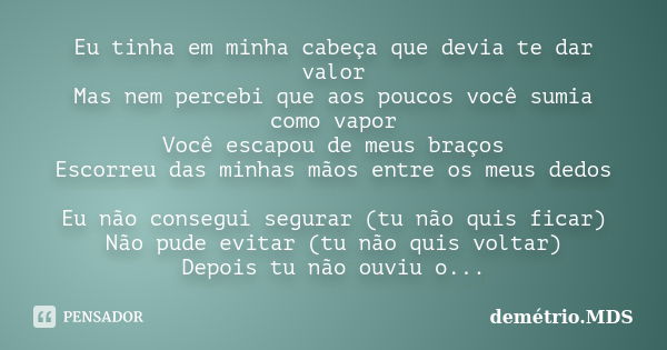 Eu tinha em minha cabeça que devia te dar valor Mas nem percebi que aos poucos você sumia como vapor Você escapou de meus braços Escorreu das minhas mãos entre ... Frase de demétrio.MDS.