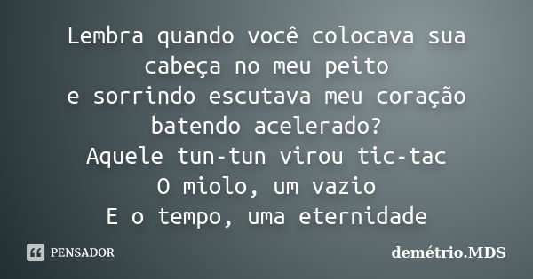 Lembra quando você colocava sua cabeça no meu peito e sorrindo escutava meu coração batendo acelerado? Aquele tun-tun virou tic-tac O miolo, um vazio E o tempo,... Frase de demétrio.MDS.