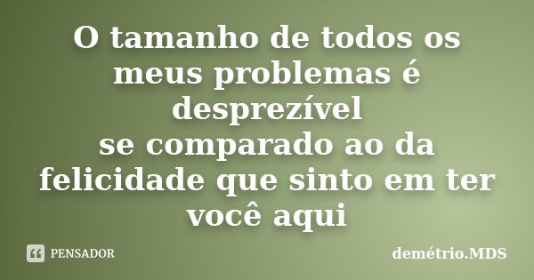 O tamanho de todos os meus problemas é desprezível se comparado ao da felicidade que sinto em ter você aqui... Frase de demétrio.MDS.