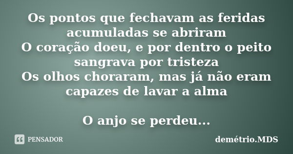 Os pontos que fechavam as feridas acumuladas se abriram O coração doeu, e por dentro o peito sangrava por tristeza Os olhos choraram, mas já não eram capazes de... Frase de demétrio.MDS.