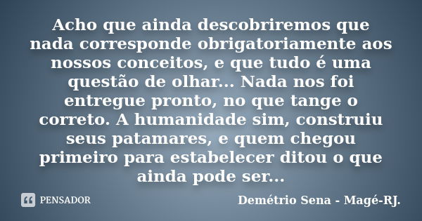 Acho que ainda descobriremos que nada corresponde obrigatoriamente aos nossos conceitos, e que tudo é uma questão de olhar... Nada nos foi entregue pronto, no q... Frase de Demétrio Sena - Magé - RJ..