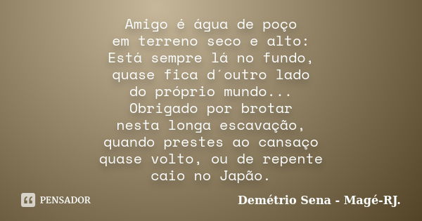 Amigo é água de poço em terreno seco e alto: Está sempre lá no fundo, quase fica d´outro lado do próprio mundo... Obrigado por brotar nesta longa escavação, qua... Frase de Demétrio Sena - Magé - RJ..