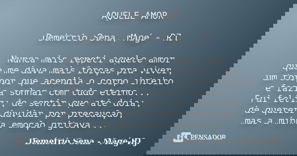 AQUELE AMOR Demétrio Sena, Magé - RJ. Nunca mais repeti aquele amor que me dava mais forças pra viver, um torpor que acendia o corpo inteiro e fazia sonhar com ... Frase de Demétrio Sena, Magé - RJ..