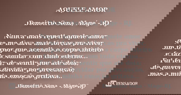 AQUELE AMOR Demétrio Sena, Magé - RJ. Nunca mais repeti aquele amor que me dava mais forças pra viver, um torpor que acendia o corpo inteiro e fazia sonhar com ... Frase de Demétrio Sena, Magé - RJ..