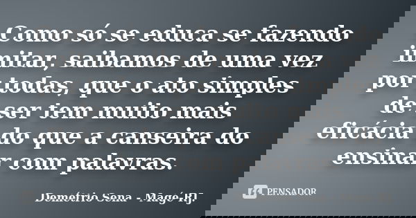 Como só se educa se fazendo imitar, saibamos de uma vez por todas, que o ato simples de ser tem muito mais eficácia do que a canseira do ensinar com palavras.... Frase de Demétrio Sena - Magé - RJ..