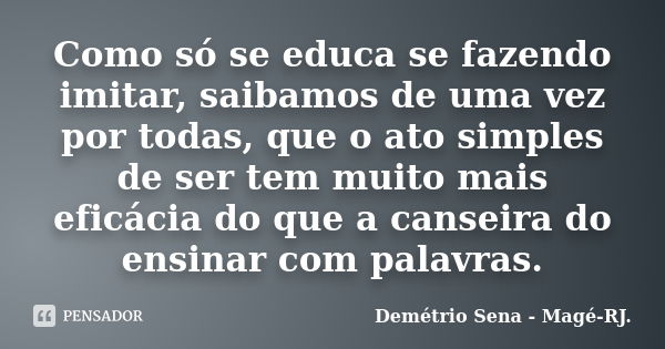 Como só se educa se fazendo imitar, saibamos de uma vez por todas, que o ato simples de ser tem muito mais eficácia do que a canseira do ensinar com palavras.... Frase de Demétrio Sena - Magé - RJ..