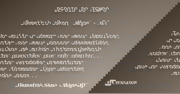 DEPOIS DO TEMPO Demétrio Sena, Magé - RJ. Tenho muito a domar nos meus impulsos, a conter nos meus passos desmedidos, nos avulsos de minha intransigência sobre ... Frase de Demétrio Sena, Magé - RJ..