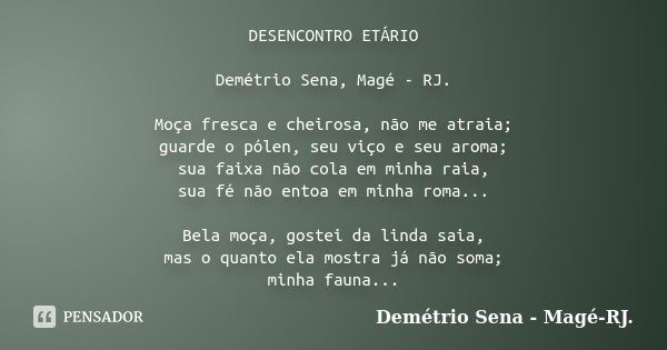 DESENCONTRO ETÁRIO Demétrio Sena, Magé - RJ. Moça fresca e cheirosa, não me atraia; guarde o pólen, seu viço e seu aroma; sua faixa não cola em minha raia, sua ... Frase de Demétrio Sena, Magé - RJ..