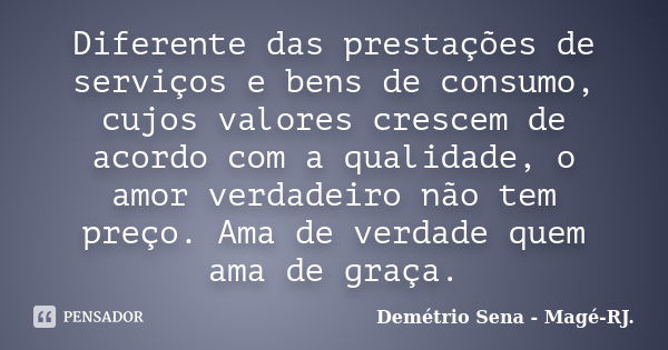 Diferente das prestações de serviços e bens de consumo, cujos valores crescem de acordo com a qualidade, o amor verdadeiro não tem preço. Ama de verdade quem am... Frase de Demétrio Sena - Magé - RJ..