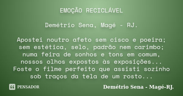 EMOÇÃO RECICLÁVEL Demétrio Sena, Magé - RJ. Apostei noutro afeto sem cisco e poeira; sem estética, selo, padrão nem carimbo; numa feira de sonhos e tons em comu... Frase de Demétrio Sena, Magé - RJ..