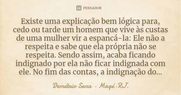 Existe uma explicação bem lógica para, cedo ou tarde um homem que vive às custas de uma mulher vir a espancá-la: Ele não a respeita e sabe que ela própria não s... Frase de Demétrio Sena - Magé - RJ..