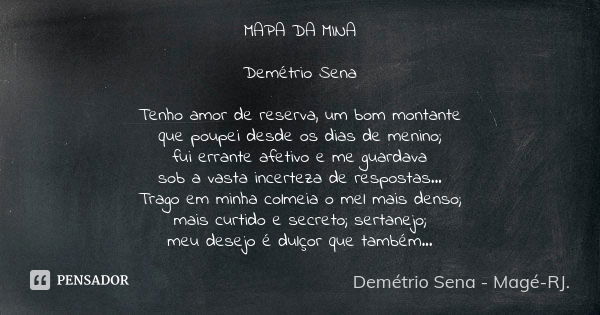 MAPA DA MINA Demétrio Sena Tenho amor de reserva, um bom montante que poupei desde os dias de menino; fui errante afetivo e me guardava sob a vasta incerteza de... Frase de Demétrio Sena, Magé - RJ..